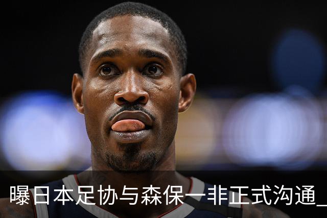 曝日本足协与森保一非正式沟通 只续约一年仅限亚洲杯